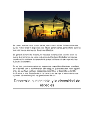 En cuanto a los recursos no renovables, como combustibles fósiles o minerales, 
su uso reduce el stock disponible para futuras generaciones, pero esto no significa 
que este tipo de recursos no deban ser utilizados. 
En general al momento de consumir recursos no renovables se debe tener en 
cuenta la importancia de estos en la sociedad, la disponibilidad de tecnologías 
para la minimización de su agotamiento y la probabilidad de que haya recursos 
sustitutos disponibles. 
Es por esto que el consumo de los recursos no renovables debe tener un énfasis 
en el reciclaje y en la economizaron para asegurar que los recursos no se agoten 
antes de que haya sustitutos aceptables disponibles. El desarrollo sostenible 
implica que la tasa de agotamiento de los recursos excluya el menor número de 
opciones de consumo para las generaciones futuras. 
Desarrollo sustentable y la diversidad de 
especies 
 