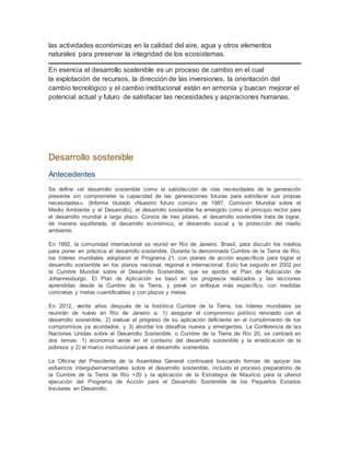 las actividades económicas en la calidad del aire, agua y otros elementos 
naturales para preservar la integridad de los ecosistemas. 
En esencia el desarrollo sostenible es un proceso de cambio en el cual 
la explotación de recursos, la dirección de las inversiones, la orientación del 
cambio tecnológico y el cambio institucional están en armonía y buscan mejorar el 
potencial actual y futuro de satisfacer las necesidades y aspiraciones humanas. 
Desarrollo sostenible 
Antecedentes 
Se define «el desarrollo sostenible como la satisfacción de «las necesidades de la generación 
presente sin comprometer la capacidad de las generaciones futuras para satisfacer sus propias 
necesidades». (Informe titulado «Nuestro futuro común» de 1987, Comisión Mundial sobre el 
Medio Ambiente y el Desarrollo), el desarrollo sostenible ha emergido como el principio rector para 
el desarrollo mundial a largo plazo. Consta de tres pilares, el desarrollo sostenible trata de lograr, 
de manera equilibrada, el desarrollo económico, el desarrollo social y la protección del medio 
ambiente. 
En 1992, la comunidad internacional se reunió en Río de Janeiro, Brasil, para discutir los medios 
para poner en práctica el desarrollo sostenible. Durante la denominada Cumbre de la Tierra de Río, 
los líderes mundiales adoptaron el Programa 21, con planes de acción específicos para lograr el 
desarrollo sostenible en los planos nacional, regional e internacional. Esto fue seguido en 2002 por 
la Cumbre Mundial sobre el Desarrollo Sostenible, que se aprobó el Plan de Aplicación de 
Johannesburgo. El Plan de Aplicación se basó en los progresos realizados y las lecciones 
aprendidas desde la Cumbre de la Tierra, y prevé un enfoque más específico, con medidas 
concretas y metas cuantificables y con plazos y metas. 
En 2012, veinte años después de la histórica Cumbre de la Tierra, los líderes mundiales se 
reunirán de nuevo en Río de Janeiro a: 1) asegurar el compromiso político renovado con el 
desarrollo sostenible, 2) evaluar el progreso de su aplicación deficiente en el cumplimiento de los 
compromisos ya acordados, y 3) abordar los desafíos nuevos y emergentes. La Conferencia de las 
Naciones Unidas sobre el Desarrollo Sostenible, o Cumbre de la Tierra de Río 20, se centrará en 
dos temas: 1) economía verde en el contexto del desarrollo sostenible y la erradicación de la 
pobreza y 2) el marco institucional para el desarrollo sostenible. 
La Oficina del Presidente de la Asamblea General continuará buscando formas de apoyar los 
esfuerzos intergubernamentales sobre el desarrollo sostenible, incluido el proceso preparatorio de 
la Cumbre de la Tierra de Río +20 y la aplicación de la Estrategia de Mauricio para la ulterior 
ejecución del Programa de Acción para el Desarrollo Sostenible de los Pequeños Estados 
Insulares en Desarrollo. 
