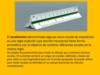 El escalímetro (denominado algunas veces escala de arquitecto)
es una regla especial cuya sección transversal tiene forma
prismática con el objetivo de contener diferentes escalas en la
misma regla.
Se emplea frecuentemente para medir en dibujos que contienen diversas
escalas. En su borde contiene un rango con escalas calibradas y basta con
girar sobre su eje longitudinal para ver la escala apropiada. Se puede utilizar
para medir escalas no definidas en su cuerpo (haciendo los cálculos
mentalmente).
 
