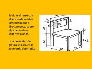 Suele realizarse con
el auxilio de medios
informatizados o,
directamente, sobre
el papel u otros
soportes planos.
La representación
gráfica se basa en la
geometría descriptiva
 