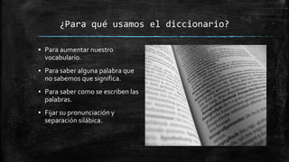 ¿Para qué usamos el diccionario?
▪ Para aumentar nuestro
vocabulario.
▪ Para saber alguna palabra que
no sabemos que significa.
▪ Para saber como se escriben las
palabras.
▪ Fijar su pronunciación y
separación silábica.
 