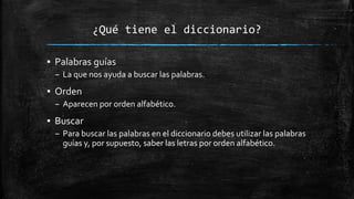 ¿Qué tiene el diccionario?
▪ Palabras guías
– La que nos ayuda a buscar las palabras.
▪ Orden
– Aparecen por orden alfabético.
▪ Buscar
– Para buscar las palabras en el diccionario debes utilizar las palabras
guías y, por supuesto, saber las letras por orden alfabético.
 