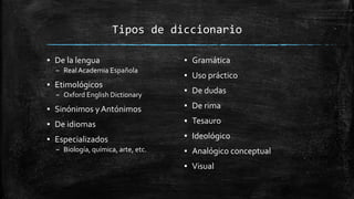 Tipos de diccionario
▪ De la lengua
– Real Academia Española
▪ Etimológicos
– Oxford English Dictionary
▪ Sinónimos yAntónimos
▪ De idiomas
▪ Especializados
– Biología, química, arte, etc.
▪ Gramática
▪ Uso práctico
▪ De dudas
▪ De rima
▪ Tesauro
▪ Ideológico
▪ Analógico conceptual
▪ Visual
 