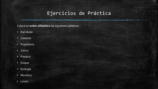 Ejercicios de Práctica
Coloca en orden alfabético las siguientes palabras:
▪ Kamikaze
▪ Celestial
▪ Propietario
▪ Zatico
▪ Predecir
▪ Eclipse
▪ Ecología
▪ Mordísco
▪ Limón
 