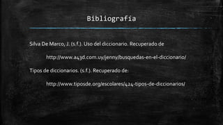 Bibliografía
Silva De Marco, J. (s.f.). Uso del diccionario. Recuperado de
http://www.a43d.com.uy/jenny/busquedas-en-el-diccionario/
Tipos de diccionarios. (s.f.). Recuperado de:
http://www.tiposde.org/escolares/424-tipos-de-diccionarios/
 