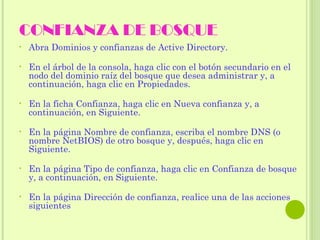 CONFIANZA DE BOSQUE Abra Dominios y confianzas de Active Directory. En el árbol de la consola, haga clic con el botón secundario en el nodo del dominio raíz del bosque que desea administrar y, a continuación, haga clic en Propiedades. En la ficha Confianza, haga clic en Nueva confianza y, a continuación, en Siguiente. En la página Nombre de confianza, escriba el nombre DNS (o nombre NetBIOS) de otro bosque y, después, haga clic en Siguiente. En la página Tipo de confianza, haga clic en Confianza de bosque y, a continuación, en Siguiente. En la página Dirección de confianza, realice una de las acciones siguientes 