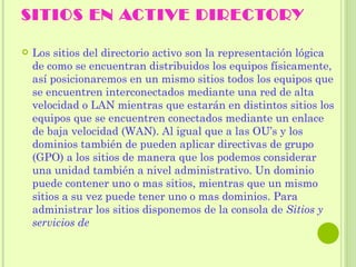 SITIOS EN ACTIVE DIRECTORY Los sitios del directorio activo son la representación lógica de como se encuentran distribuidos los equipos físicamente, así posicionaremos en un mismo sitios todos los equipos que se encuentren interconectados mediante una red de alta velocidad o LAN mientras que estarán en distintos sitios los equipos que se encuentren conectados mediante un enlace de baja velocidad (WAN). Al igual que a las OU’s y los dominios también de pueden aplicar directivas de grupo (GPO) a los sitios de manera que los podemos considerar una unidad también a nivel administrativo. Un dominio puede contener uno o mas sitios, mientras que un mismo sitios a su vez puede tener uno o mas dominios. Para administrar los sitios disponemos de la consola de  Sitios y servicios de  