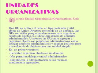 UNIDADES ORGANIZATIVAS ¿Qué es una Unidad Organizativa (Organizational Unit OU)? Una OU es, al fin y al cabo, un tipo particular y útil objeto de Active Directory contenido en un dominio. Las OUs son útiles porque pueden usarse para organizar cientos de objetos en el directorio dentro de unidades administrables. Usaremos las OUs para agrupar y organizar objetos con propósitos administrativos, como delegar derechos administrativos y asignar políticas para una colección de objetos como una unidad simple. En  un primer resumen: - Permiten organizar objetos en un dominio - Nos permiten delegar control administrativo - Simplifican la administración de los recursos comúnmente agrupados. 