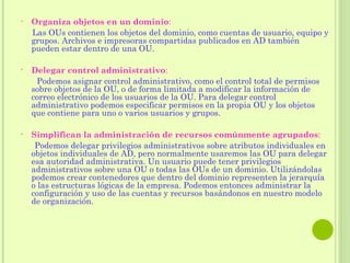 Organiza objetos en un dominio : Las OUs contienen los objetos del dominio, como cuentas de usuario, equipo y grupos. Archivos e impresoras compartidas publicados en AD también pueden estar dentro de una OU.   Delegar control administrativo : Podemos asignar control administrativo, como el control total de permisos sobre objetos de la OU, o de forma limitada a modificar la información de correo electrónico de los usuarios de la OU. Para delegar control administrativo podemos especificar permisos en la propia OU y los objetos que contiene para uno o varios usuarios y grupos.   Simplifican la administración de recursos comúnmente agrupados : Podemos delegar privilegios administrativos sobre atributos individuales en objetos individuales de AD, pero normalmente usaremos las OU para delegar esa autoridad administrativa. Un usuario puede tener privilegios administrativos sobre una OU o todas las OUs de un dominio. Utilizándolas podemos crear contenedores que dentro del dominio representen la jerarquía o las estructuras lógicas de la empresa. Podemos entonces administrar la configuración y uso de las cuentas y recursos basándonos en nuestro modelo de organización. 