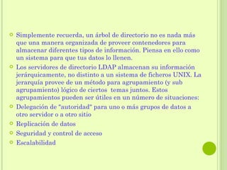 QUÉ  ES  UN ÁRBOL DE DIRECTORIO?  Simplemente recuerda, un árbol de directorio no es nada más que una manera organizada de proveer contenedores para almacenar diferentes tipos de información. Piensa en ello como un sistema para que tus datos lo llenen.  Los servidores de directorio LDAP almacenan su información jerárquicamente, no distinto a un sistema de ficheros UNIX. La jerarquía provee de un método para agrupamiento (y sub agrupamiento) lógico de ciertos  temas juntos. Estos agrupamientos pueden ser útiles en un número de situaciones:  Delegación de "autoridad" para uno o más grupos de datos a otro servidor o a otro sitio Replicación de datos  Seguridad y control de acceso  Escalabilidad  