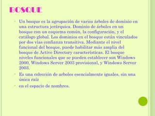 BOSQUE  Un bosque es la agrupación de varios árboles de dominio en una estructura jerárquica. Dominio de árboles en un bosque con un esquema común, la configuración, y el catálogo global. Los dominios en el bosque están vinculados por dos vías confianza transitiva. Mediante el nivel funcional del bosque, puede habilitar más amplia del bosque de Active Directory características. El bosque niveles funcionales que se pueden establecer son Windows 2000, Windows Server 2003 provisional, y Windows Server 2003.  Es una colección de arboles esencialmente iguales, sin una única raíz  en el espacio de nombres.  