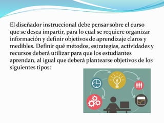 El diseñador instruccional debe pensar sobre el curso
que se desea impartir, para lo cual se requiere organizar
información y definir objetivos de aprendizaje claros y
medibles. Definir qué métodos, estrategias, actividades y
recursos deberá utilizar para que los estudiantes
aprendan, al igual que deberá plantearse objetivos de los
siguientes tipos:
 