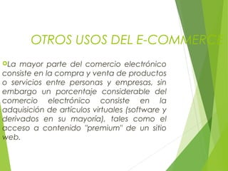 OTROS USOS DEL E-COMMERCE
La mayor parte del comercio electrónico
consiste en la compra y venta de productos
o servicios entre personas y empresas, sin
embargo un porcentaje considerable del
comercio electrónico consiste en la
adquisición de artículos virtuales (software y
derivados en su mayoría), tales como el
acceso a contenido "premium" de un sitio
web.
 