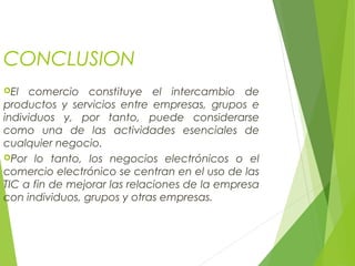 CONCLUSION
El comercio constituye el intercambio de
productos y servicios entre empresas, grupos e
individuos y, por tanto, puede considerarse
como una de las actividades esenciales de
cualquier negocio.
Por lo tanto, los negocios electrónicos o el
comercio electrónico se centran en el uso de las
TIC a fin de mejorar las relaciones de la empresa
con individuos, grupos y otras empresas.
 