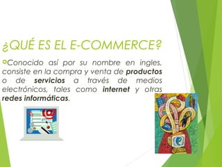 ¿QUÉ ES EL E-COMMERCE?
Conocido así por su nombre en ingles,
consiste en la compra y venta de productos
o de servicios a través de medios
electrónicos, tales como internet y otras
redes informáticas.
 