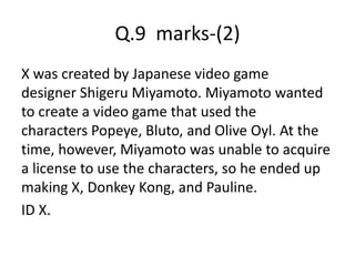 Q.9 marks-(2)
X was created by Japanese video game
designer Shigeru Miyamoto. Miyamoto wanted
to create a video game that used the
characters Popeye, Bluto, and Olive Oyl. At the
time, however, Miyamoto was unable to acquire
a license to use the characters, so he ended up
making X, Donkey Kong, and Pauline.
ID X.
 