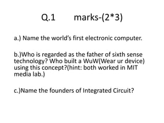 Q.1 marks-(2*3)
a.) Name the worlds first electronic computer.
b.)Who is regarded as the father of sixth sense
technology? Who built a WuW(Wear ur device)
using this concept?(hint: both worked in MIT
media lab.)
c.)Name the founders of Integrated Circuit?
 