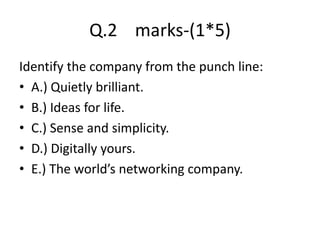 Q.2 marks-(1*5)
Identify the company from the punch line:
? A.) Quietly brilliant.
? B.) Ideas for life.
? C.) Sense and simplicity.
? D.) Digitally yours.
? E.) The worlds networking company.
 