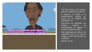 “Tal lista incluye a los poderes
ejecutivo, legislativo y judicial,
al ejército, la policía y la
administración pública, así
como –en un registro más
extendido- a la
educación, los sindicatos, los
medios masivos de
comunicación, la religión, e
incluso a la familia. Dicha
lista habitualmente falla al no
especificar qué es lo que le
otorga a estas instituciones su
condición
estatal.” (p.21)
 