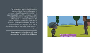 “Se focaliza en la articulación de tres
características claves del estado: el
territorio estatal, la población estatal y el
aparato estatal. Max Weber sigue en gran
medida el segundo enfoque. Ello se ve
reflejado en su célebre definición del
estado moderno como una “comunidad
humana” que (exitosamente) reclama el
monopolio del uso legítimo de la fuerza
física dentro de un territorio determinado.”
(p.22)
Estos rasgos son fundamentals para
comprender la naturaleza del Estado
 