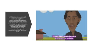 ¿El Estado siempre usa la
violencia legitima?
“Esto no significa que los estados
modernos ejerzan el poder en gran
parte a través de la coerción directa
e inmediata – un signo evidente de
la crisis o el fracaso del estado.
Cuando el poder del estado se
considera legítimo, puede
normalmente asegurar la
obediencia sin emplear tal recurso.”
(p.22)
 