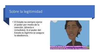Sobre la legitimidad
• El Estado no siempre ejerce
el poder por medio de la
coerción. (directa e
inmediata). Si el poder del
Estado es legitimo se asegura
la obediencia.
 