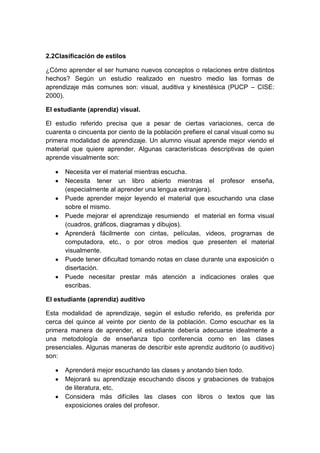 2.2Clasificación de estilos
¿Cómo aprender el ser humano nuevos conceptos o relaciones entre distintos
hechos? Según un estudio realizado en nuestro medio las formas de
aprendizaje más comunes son: visual, auditiva y kinestésica (PUCP – CISE:
2000).
El estudiante (aprendiz) visual.
El estudio referido precisa que a pesar de ciertas variaciones, cerca de
cuarenta o cincuenta por ciento de la población prefiere el canal visual como su
primera modalidad de aprendizaje. Un alumno visual aprende mejor viendo el
material que quiere aprender. Algunas características descriptivas de quien
aprende visualmente son:
Necesita ver el material mientras escucha.
Necesita tener un libro abierto mientras el profesor enseña,
(especialmente al aprender una lengua extranjera).
Puede aprender mejor leyendo el material que escuchando una clase
sobre el mismo.
Puede mejorar el aprendizaje resumiendo el material en forma visual
(cuadros, gráficos, diagramas y dibujos).
Aprenderá fácilmente con cintas, películas, videos, programas de
computadora, etc., o por otros medios que presenten el material
visualmente.
Puede tener dificultad tomando notas en clase durante una exposición o
disertación.
Puede necesitar prestar más atención a indicaciones orales que
escribas.
El estudiante (aprendiz) auditivo
Esta modalidad de aprendizaje, según el estudio referido, es preferida por
cerca del quince al veinte por ciento de la población. Como escuchar es la
primera manera de aprender, el estudiante debería adecuarse idealmente a
una metodología de enseñanza tipo conferencia como en las clases
presenciales. Algunas maneras de describir este aprendiz auditorio (o auditivo)
son:
Aprenderá mejor escuchando las clases y anotando bien todo.
Mejorará su aprendizaje escuchando discos y grabaciones de trabajos
de literatura, etc.
Considera más difíciles las clases con libros o textos que las
exposiciones orales del profesor.
 