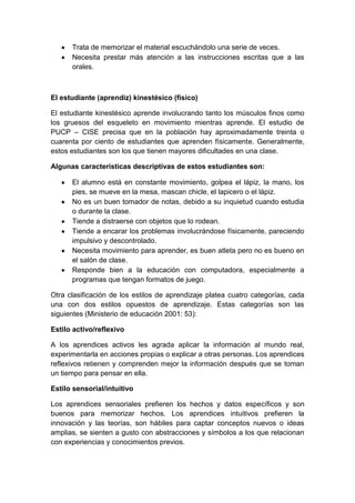 Trata de memorizar el material escuchándolo una serie de veces.
Necesita prestar más atención a las instrucciones escritas que a las
orales.
El estudiante (aprendiz) kinestésico (físico)
El estudiante kinestésico aprende involucrando tanto los músculos finos como
los gruesos del esqueleto en movimiento mientras aprende. El estudio de
PUCP – CISE precisa que en la población hay aproximadamente treinta o
cuarenta por ciento de estudiantes que aprenden físicamente. Generalmente,
estos estudiantes son los que tienen mayores dificultades en una clase.
Algunas características descriptivas de estos estudiantes son:
El alumno está en constante movimiento, golpea el lápiz, la mano, los
pies, se mueve en la mesa, mascan chicle, el lapicero o el lápiz.
No es un buen tomador de notas, debido a su inquietud cuando estudia
o durante la clase.
Tiende a distraerse con objetos que lo rodean.
Tiende a encarar los problemas involucrándose físicamente, pareciendo
impulsivo y descontrolado.
Necesita movimiento para aprender, es buen atleta pero no es bueno en
el salón de clase.
Responde bien a la educación con computadora, especialmente a
programas que tengan formatos de juego.
Otra clasificación de los estilos de aprendizaje platea cuatro categorías, cada
una con dos estilos opuestos de aprendizaje. Estas categorías son las
siguientes (Ministerio de educación 2001: 53):
Estilo activo/reflexivo
A los aprendices activos les agrada aplicar la información al mundo real,
experimentarla en acciones propias o explicar a otras personas. Los aprendices
reflexivos retienen y comprenden mejor la información después que se toman
un tiempo para pensar en ella.
Estilo sensorial/intuitivo
Los aprendices sensoriales prefieren los hechos y datos específicos y son
buenos para memorizar hechos. Los aprendices intuitivos prefieren la
innovación y las teorías, son hábiles para captar conceptos nuevos o ideas
amplias, se sienten a gusto con abstracciones y símbolos a los que relacionan
con experiencias y conocimientos previos.
 