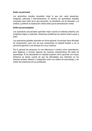Estilo visual/verbal
Los aprendices visuales recuerdan mejor lo que ven, sean esquemas,
imágenes, películas o demostraciones; en cambio, los aprendices verbales
recuerdan gran parte de lo que escuchan, se benefician con la discusión y el
análisis y prefieren la explicación verbal antes que la demostración verbal.
Estilo secuencia/global
Los aprendices secuenciales aprender mejor cuando el material presenta una
progresión lógica y ordenada. Solucionan problemas de manera lineal y paso a
paso.
Los aprendices globales aprenden en forma general. Al principio tiene dificultad
de comprensión, pero una vez que comprenden el material tienden a ver el
panorama general y casi siempre son muy creativos.
Por lo general las personas no nos detenemos a pensar cómo aprendemos,
pero llegamos a conocer algunas de nuestras características del estilo de
aprendizaje. Si los estudiantes en realidad supieran cómo aprender con mayor
eficiencia se darían cuenta de que las dificultades que enfrentan en los
estudios pueden deberse a desajustes entre sus estilos de aprendizaje y los
estilos de enseñanza de sus profesores.
 