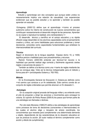 Aprendizaje
Estudio y aprendizaje son dos conceptos que aunque están unidos no
necesariamente implica una relación de casualidad. Las experiencias
evidencian que es posible estudiar y no aprender y también es posible
aprender sin estudiar.
Echegaray (2000:12) define que el aprendizaje <<como el proceso
autónomo activo he interno de construcción de nuevos conocimientos que
contribuyen necesariamente al desarrollo integral de las personas. Aprender
no es copiar o reproducir la realidad, sino reinterpretaría >>
El desarrollo técnico y científico en el campo educativo y su rápida
difusión exige desarrollar en los alumnos capacidades como el pensamiento
creativo y crítico, así como habilidades para solucionar problemas y tomar
decisiones, conocidas como capacidades fundamentales que sintetizan la
internacionalidad del currículo.
Técnica
Según el diccionario de la lengua española Espasa (tomo 10, p 1456)
significa pericia o habilidad para usar procedimientos y recursos.
Ramón Ferreiro (2003:59) entiende por técnica<<al recurso o la
habilidad que permite realizar algo correcta y fácilmente siguiendo ciertas
reglas o secuencias de pasos >>.
También se define a la técnica como una <<serie de reglas mediante las
que se consigue algo. Visto así la técnica indispensable para el método y
forma para él>> (enciclopedia Océano p. 762-765).
Método
En la Enciclopedia General de Educación 2, Océano,es definido como
<<el camino que conduce a un fin establecido. Este camino consta de un
conjunto de reglas ordenadas que permite alcanzar un fin deseado>>.
Estrategia
En su acepción original procede del lenguaje militar y se entiende como
el arte de proyectar y dirigir las acciones y movimientos para conseguir la
victoria. En opinión de Pérez Rosas (2005:4) los pasos que forman parte de
una estrategia son llamadas o tácticas.
Por otro lado Monereo (1999:27) define a las estrategias de aprendizaje
como procesos de toma de decisiones (conscientes e internacionales) en
los cuales el alumno elige y recupera de amera coordinada, los
conocimientos que necesita para complementar una determinada demanda
u objeto, dependiendo de las características de la situación educativa en
que se produce la acción. [El autor realiza el término complementar como
acción y efecto de cumplimiento].
 