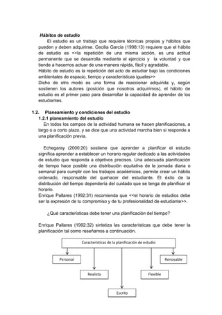 Hábitos de estudio
El estudio es un trabajo que requiere técnicas propias y hábitos que
pueden y deben adquirirse. Cecilia García (1998:13) requiere que el hábito
de estudio es <<la repetición de una misma acción, es una actitud
permanente que se desarrolla mediante el ejercicio y la voluntad y que
tiende a hacernos actuar de una manera rápida, fácil y agradable.
Hábito de estudio es la repetición del acto de estudiar bajo las condiciones
ambientales de espacio, tiempo y características iguales>>
Dicho de otro modo es una forma de reaccionar adquirida y, según
sostienen los autores (posición que nosotros adquirimos), el hábito de
estudio es el primer paso para desarrollar la capacidad de aprender de los
estudiantes.
1.2. Planeamiento y condiciones del estudio
1.2.1 planeamiento del estudio
En todos los campos de la actividad humana se hacen planificaciones, a
largo o a corto plazo, y se dice que una actividad marcha bien si responde a
una planificación previa.
Echegaray (2000:20) sostiene que aprender a planificar el estudio
significa aprender a establecer un horario regular dedicado a las actividades
de estudio que responda a objetivos precisos. Una adecuada planificación
de tiempo hace posible una distribución equitativa de la jornada diaria o
semanal para cumplir con los trabajos académicos, permite crear un hábito
ordenado, responsable del quehacer del estudiante. El éxito de la
distribución del tiempo dependería del cuidado que se tenga de planificar el
horario.
Enrique Pallares (1992:31) recomienda que <<el horario de estudios debe
ser la expresión de tu compromiso y de tu profesionalidad de estudiante>>.
¿Qué características debe tener una planificación del tiempo?
Enrique Pallares (1992:32) sintetiza las características que debe tener la
planificación tal como reseñamos a continuación.
Características de la planificación de estudio
Realista
Personal Renovable
Flexible
Escrito
 