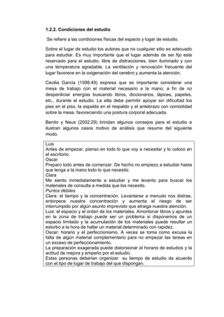 1.2.2. Condiciones del estudio
Se refiere a las condiciones físicas del espacio y lugar de estudio.
Sobre el lugar de estudio los autores que no cualquier sitio es adecuado
para estudiar. Es muy importante que el lugar además de ser fijo este
reservado para el estudio, libre de distracciones, bien iluminado y con
una temperatura agradable. La ventilación y renovación frecuente del
lugar favorece en la oxigenación del cerebro y aumenta la atención.
Cecilia García (1998:49) expresa que es importante considerar una
mesa de trabajo con el material necesario a la mano, a fin de no
desperdiciar energías buscando libros, diccionarios, lápices, papeles,
etc., durante el estudio. La silla debe permitir apoyar sin dificultad los
pies en el piso, la espalda en el respaldo y el antebrazo con comodidad
sobre la mesa, favoreciendo una postura corporal adecuada.
Benito y Neus (2002:29) brindan algunos consejos para el estudio e
ilustran algunos casos motivo de análisis que resume del siguiente
modo.
Luis
Antes de empezar, pienso en todo lo que voy a necesitar y lo coloco en
el escritorio.
Oscar
Preparo todo antes de comenzar. De hecho no empiezo a estudiar hasta
que tenga a la mano todo lo que necesito.
Clara
Me siento inmediatamente a estudiar y me levanto para buscar los
materiales de consulta a medida que los necesito.
Puntos débiles
Clara: el tiempo y la concentración. Levantarse a menudo nos distrae,
entorpece nuestra concentración y aumenta el riesgo de ser
interrumpido por algún asunto imprevisto que atraiga nuestra atención.
Luis: el espacio y el orden de los materiales. Amontonar libros y apuntes
en la zona de trabajo puede ser un problema si disponemos de un
espacio limitado y la acumulación de los materiales puede resultar un
estorbo a la hora de hallar un material determinado con rapidez.
Oscar: horario y el perfeccionismo. A veces se toma como excusa la
falta de algún material complementario para no empezar las tareas en
un exceso de perfeccionamiento.
La preparación exagerada puede distorsionar el horario de estudios y la
actitud de mejora y empeño por el estudio.
Estas personas deberían organizar su tiempo de estudio de acuerdo
con el tipo de lugar de trabajo del que dispongan.
 
