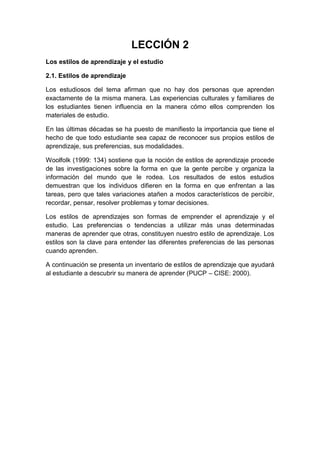 LECCIÓN 2
Los estilos de aprendizaje y el estudio
2.1. Estilos de aprendizaje
Los estudiosos del tema afirman que no hay dos personas que aprenden
exactamente de la misma manera. Las experiencias culturales y familiares de
los estudiantes tienen influencia en la manera cómo ellos comprenden los
materiales de estudio.
En las últimas décadas se ha puesto de manifiesto la importancia que tiene el
hecho de que todo estudiante sea capaz de reconocer sus propios estilos de
aprendizaje, sus preferencias, sus modalidades.
Woolfolk (1999: 134) sostiene que la noción de estilos de aprendizaje procede
de las investigaciones sobre la forma en que la gente percibe y organiza la
información del mundo que le rodea. Los resultados de estos estudios
demuestran que los individuos difieren en la forma en que enfrentan a las
tareas, pero que tales variaciones atañen a modos característicos de percibir,
recordar, pensar, resolver problemas y tomar decisiones.
Los estilos de aprendizajes son formas de emprender el aprendizaje y el
estudio. Las preferencias o tendencias a utilizar más unas determinadas
maneras de aprender que otras, constituyen nuestro estilo de aprendizaje. Los
estilos son la clave para entender las diferentes preferencias de las personas
cuando aprenden.
A continuación se presenta un inventario de estilos de aprendizaje que ayudará
al estudiante a descubrir su manera de aprender (PUCP – CISE: 2000).
 
