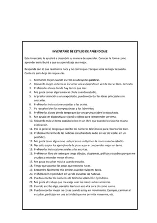 INVENTARIO DE ESTILOS DE APRENDIZAJE
Este inventario le ayudará a descubrir su manera de aprender. Conocer la forma como
aprender contribuirá a que su aprendizaje sea mejor.
Responda con lo que realmente hace y no con lo que cree que sería la mejor repuesta.
Conteste en la hoja de respuestas.
1. Memorizo mejor cuando escribo o subrayo las palabras.
2. Recuerdo mejor un tema al escuchar una exposición en vez de leer el libro de texto.
3. Prefiero las clases donde hay textos que leer.
4. Me gusta comer algo y mascar chicle cuando estudio.
5. Al prestar atención a una exposición, puedo recordar las ideas principales sin
anotarlas.
6. Prefiero las instrucciones escritas a las orales.
7. Yo resuelvo bien los rompecabezas y los laberintos
8. Prefiero las clases donde tengo que dar una prueba sobre lo escuchado.
9. Me ayuda ver diapositivas (slides) y videos para comprender un tema.
10. Recuerdo más un tema cuando lo leo en un libro que cuando lo escucho en una
explicación.
11. Por lo general, tengo que escribir los números telefónicos para recordarlos bien.
12. Prefiero enterarme de las noticias escuchando la radio en vez de leerlas en un
periódico.
13. Me gusta tener algo como un lapicero o un lápiz en la mano cuando estudio.
14. Necesito copiar los ejemplos de la pizarra para comprender mejor un tema.
15. Prefiero las instrucciones orales a las escritas.
16. Prefiero un libro de texto que tenga dibujos, diagramas, gráficos y cuadros porque me
ayudan a entender mejor el tema.
17. Me gusta escuchar música cuando estudio.
18. Tengo que apuntar las cosas que necesito hacer.
19. Encuentro fácilmente mis errores cuando reviso mi tarea.
20. Prefiero leer el periódico en vez de escuchar las noticias.
21. Puedo recordar los números de teléfono solamente oyéndolos.
22. Me gusta el trabajo que me exige usar las manos o herramientas.
23. Cuando escribo algo, necesito leerlo en voz alta para oír como suena.
24. Puedo recordar mejor las cosas cuando estoy en movimiento. Ejemplo, caminar al
estudiar, participar en una actividad que me permite moverme, etc.
 
