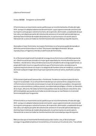 ¿Qué esel feminismo?
Visitas:803384 EnregistrerauformatPDF
El feminismoesunmovimientosocial ypolíticoque se iniciaformalmente afinalesdel siglo
XVIII -aunque sinadoptartodavíaestadenominación- yque supone latomade conciencia de
lasmujerescomogrupoo colectivohumano,de laopresión,dominación,yexplotaciónde que
han sidoy sonobjetoporparte del colectivode varonesenel senodel patriarcadobajosus
distintasfaseshistóricasde modelode producción,locual lasmueve ala acción para la
liberaciónde susexocontodaslas transformacionesde lasociedadque aquellarequiera.
Atareadasenhacer feminismo,lasmujeresfeministasnose hanpreocupadodemasiadoen
definirlocuentaVictoriaSauensulibro“DiccionarioIdeológicofeminista”del que
reproducimosunfragmenoreferidoaladefinicióndel feminismo:
En el Diccionario(patriarcal) Ilustradode laLengualavozfeminismoesdefinidatorpemente
así: «Doctrinasocial que concede a la mujerigual capacidadylos mismosderechosque alos
hombres.» Asíde breve,falsaytendenciosalaasume laAcademiade laLengua(patriarcal).La
propiadefiniciónincurre enaquellocontraloque el feminismolucha:considerarque la
supremamejoraeselevarala mujera la categoría del hombre comosermodélico,ysuprimiro
disimularcualquierimagende lamujerque lapresente comoseractivo,dueñade supropia
lucha.
El Diccionario(patriarcal) Larouse dice:«Feminismo:Tendenciaamejorarlaposiciónde la
mujerenla sociedad».Enunarticulofeministadel que sonautorasAnne yJacqueline se lee:
«El feminismoeslatomade concienciaporla mujerde laopresiónque padece.Unaopresión
que no essoloeconómica,jurídicaysexual,sinosobre todopsicológica.» (Varias:La liberación
de la mujer,añocero).No todaslasfeministaspodríanestarde acuerdocon estaúltima.Una
definiciónglobal,que puedareunirtodaslastendenciasque se manifiestanenel senodel
feminismopodriaserlasiguiente:
El feminismoesunmovimientosocial ypolíticoque se iniciaformalmente afinalesdel siglo
XVIII -aunque sinadoptartodavíaestadenominación- yque supone latomade concienciade
lasmujerescomogrupoo colectivohumano,de laopresión,dominación,yexplotaciónde que
han sidoy sonobjetoporparte del colectivode varonesenel senodel patriarcadobajosus
distintasfaseshistóricasde modelode producción,locual lasmueve ala acción para la
liberaciónde susexocontodaslas transformacionesde lasociedadque aquellarequiera.
Marcuse dice que el movimientofeministaactúaa dosniveles:uno,el de laluchapor
conseguirlaigualdadcompletaenloeconómico,enlosocial yenlocultural;otro,“mas alláde
 