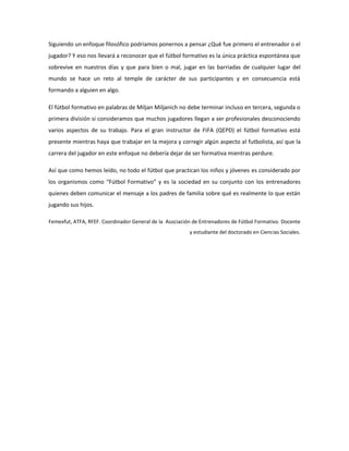 Siguiendo un enfoque filosófico podríamos ponernos a pensar ¿Qué fue primero el entrenador o el
jugador? Y eso nos llevará a reconocer que el fútbol formativo es la única práctica espontánea que
sobrevive en nuestros días y que para bien o mal, jugar en las barriadas de cualquier lugar del
mundo se hace un reto al temple de carácter de sus participantes y en consecuencia está
formando a alguien en algo.
El fútbol formativo en palabras de Miljan Miljanich no debe terminar incluso en tercera, segunda o
primera división si consideramos que muchos jugadores llegan a ser profesionales desconociendo
varios aspectos de su trabajo. Para el gran instructor de FIFA (QEPD) el fútbol formativo está
presente mientras haya que trabajar en la mejora y corregir algún aspecto al futbolista, así que la
carrera del jugador en este enfoque no debería dejar de ser formativa mientras perdure.
Así que como hemos leído, no todo el fútbol que practican los niños y jóvenes es considerado por
los organismos como “Fútbol Formativo” y es la sociedad en su conjunto con los entrenadores
quienes deben comunicar el mensaje a los padres de familia sobre qué es realmente lo que están
jugando sus hijos.
Femexfut, ATFA, RFEF. Coordinador General de la Asociación de Entrenadores de Fútbol Formativo. Docente
y estudiante del doctorado en Ciencias Sociales.
 