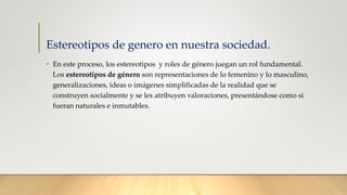 Estereotipos de genero en nuestra sociedad.
• En este proceso, los estereotipos y roles de género juegan un rol fundamental.
Los estereotipos de género son representaciones de lo femenino y lo masculino,
generalizaciones, ideas o imágenes simplificadas de la realidad que se
construyen socialmente y se les atribuyen valoraciones, presentándose como si
fueran naturales e inmutables.
 