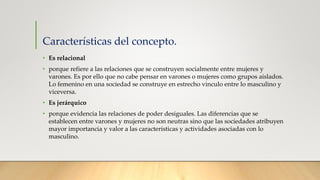 Características del concepto.
• Es relacional
• porque refiere a las relaciones que se construyen socialmente entre mujeres y
varones. Es por ello que no cabe pensar en varones o mujeres como grupos aislados.
Lo femenino en una sociedad se construye en estrecho vinculo entre lo masculino y
viceversa.
• Es jerárquico
• porque evidencia las relaciones de poder desiguales. Las diferencias que se
establecen entre varones y mujeres no son neutras sino que las sociedades atribuyen
mayor importancia y valor a las características y actividades asociadas con lo
masculino.
 