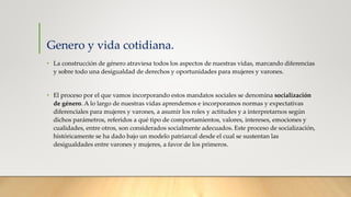 Genero y vida cotidiana.
• La construcción de género atraviesa todos los aspectos de nuestras vidas, marcando diferencias
y sobre todo una desigualdad de derechos y oportunidades para mujeres y varones.
• El proceso por el que vamos incorporando estos mandatos sociales se denomina socialización
de género. A lo largo de nuestras vidas aprendemos e incorporamos normas y expectativas
diferenciales para mujeres y varones, a asumir los roles y actitudes y a interpretarnos según
dichos parámetros, referidos a qué tipo de comportamientos, valores, intereses, emociones y
cualidades, entre otros, son considerados socialmente adecuados. Este proceso de socialización,
históricamente se ha dado bajo un modelo patriarcal desde el cual se sustentan las
desigualdades entre varones y mujeres, a favor de los primeros.
 