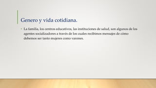 Genero y vida cotidiana.
• La familia, los centros educativos, las instituciones de salud, son algunos de los
agentes socializadores a través de los cuales recibimos mensajes de cómo
debemos ser tanto mujeres como varones.
 