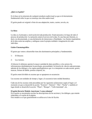 ¿Qué es el guión?
Es la base en la estructura de cualquier producto audiovisual ya que es la herramienta
fundamental sobre la que se construye una obra audiovisual.
El guión puede ser original o fruto de una adaptación, teatro, cuento, novela, etc.
La Idea:
La idea es el principio y motivación de toda producción. Estará presente a lo largo de todo el
proceso de producción. La narración estará al servicio de la idea. Es una fase pre-literaria, es
decir, no documentada, es una declaración de intenciones o finalidades. Las fuentes inspiradoras
de la idea serán tan amplias y ambiguas como la propia realidad o imaginación de cada
individuo.
Guión Cinematográfico
El guion que vamos a desarrollar tiene dos destinatarios principales y fundamentales.
1- El Director.
2- Los Actores.
Al director le debemos aportar la mayor cantidad de datos posibles y a los actores les
informaremos detalladamente la psicología, personalidad y la historia de vida de cada personaje,
además de los diálogos y los signos paralingüísticos que va a interpretar en cada escena: gestos,
muecas, formas de hablar, postura corporal, etc.
El guión estará dividido en escenas que se agruparan en secuencias:
Las escenas son unidades de tiempo y lugar y la secuencia tiene unidad dramática.
Cada una de las escenas están precedidas por las siguientes aclaraciones según el lugar y el
momento en que se desarrolle la acción: “Exterior”, “Interior”, “Día”, “Noche” y también el
lugar donde se desarrolle la acción: “Plaza”, “Bosque”, “Calle transitada”, etc.
El guión literario Modelo Americano “a una columna”
En el guión se encontrarán escritas las descripciones de las acciones y los diálogos, que estarán
redactados a lo ancho de la página.
Este modelo es el que generalmente se utiliza en el cine de ficción:
 