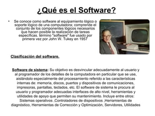 ¿Qué es el Software? Se conoce como software al equipamiento lógico o soporte lógico de una computadora; comprende el conjunto de los componentes lógicos necesarios que hacen posible la realización de tareas específicas. término "software" fue usado por primera vez por John W. Tukey en 1957  Software de sistema :  Su objetivo es desvincular adecuadamente al usuario y al programador de los detalles de la computadora en particular que se use, aislándolo especialmente del procesamiento referido a las características internas de: memoria, discos, puertos y dispositivos de comunicaciones, impresoras, pantallas, teclados, etc. El software de sistema le procura al usuario y programador adecuadas interfaces de alto nivel, herramientas y utilidades de apoyo que permiten su mantenimiento. Incluye entre otros: Sistemas operativos ,Controladores de dispositivos ,Herramientas de diagnóstico, Herramientas de Corrección y Optimización, Servidores, Utilidades Clasificación del software. 