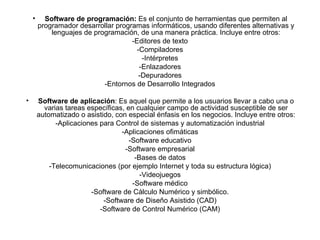 Software de programación:  Es el conjunto de herramientas que permiten al programador desarrollar programas informáticos, usando diferentes alternativas y lenguajes de programación, de una manera práctica. Incluye entre otros: -Editores de texto -Compiladores -Intérpretes -Enlazadores -Depuradores -Entornos de Desarrollo Integrados Software de aplicación : Es aquel que permite a los usuarios llevar a cabo una o varias tareas específicas, en cualquier campo de actividad susceptible de ser automatizado o asistido, con especial énfasis en los negocios. Incluye entre otros: -Aplicaciones para Control de sistemas y automatización industrial -Aplicaciones ofimáticas -Software educativo -Software empresarial -Bases de datos -Telecomunicaciones (por ejemplo Internet y toda su estructura lógica) -Videojuegos -Software médico -Software de Cálculo Numérico y simbólico. -Software de Diseño Asistido (CAD) -Software de Control Numérico (CAM) 
