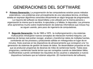 GENERACIONES DEL SOFTWARE Primera Generación.  La programación de las computadoras existían pocos métodos sistemáticos. Los problemas eran principalmente de una naturaleza técnica, el énfasis estaba en expresar algoritmos conocidos eficazmente en algún lenguaje de programación. La mayoría del software se desarrollaba y era utilizado por la misma persona u organización la misma que lo escribía, lo ejecutaba y si fallaba, lo depuraba. Los primeros años aprendimos mucho sobre implementación de sistemas informáticos que incluso hoy se siguen usando, pero poco de ingeniería de computadoras. Segunda Generación .  Va de 1965 a 1970 , la multiprogramación y los sistemas multiusuarios introdujeron nuevos conceptos de interacción hombre-máquina. Los sistemas de tiempo real podían recoger, analizar y transformar datos de múltiples fuentes, controlando así los procesos y produciendo salidas en milisegundos en lugar de en minutos. Hubo avances en los dispositivos de almacenamiento que condujeron a la 1ra generación de sistemas de gestión de bases de datos. Se desarrollaban proyectos en los que se producían programas de decenas de miles de sentencias fuente. Todos esos programas y sentencias fuente tenían que ser corregidos cuando se detectaban fallos, modificándose cuando cambiaban los requisitos de los usuarios o adaptados a nuevos dispositivos hardware que se hubieran adquirido  (El mantenimiento del software). 