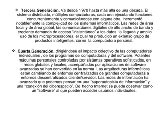 Tercera Generación .  Va desde 1970 hasta más allá de una década. El sistema distribuido, múltiples computadoras, cada una ejecutando funciones concurrentemente y comunicándose con alguna otra, incrementó notablemente la complejidad de los sistemas informáticos. Las redes de área local y de área global, las comunicaciones digitales de alto ancho de banda y creciente demanda de acceso “instantáneo” a los datos. la llegada y amplio uso de los microprocesadores, el cual ha producido un extenso grupo de productos inteligentes, como  la computadora personal.  Cuarta Generación .  dirigiéndose al impacto colectivo de las computadoras individuales , de los programas de computadoras y del software. Potentes máquinas personales controladas por sistemas operativos sofisticados, en redes globales y locales, acompañadas por aplicaciones de software avanzadas se han convertido en la norma. Las arquitecturas informáticas están cambiando de entornos centralizados de grandes computadoras a entornos descentralizados cliente/servidor. Las redes de información ha avanzado que podemos pensar en una “superautopista de información” y una “conexión del ciberespacio”. De hecho Internet se puede observar como un “software” al que pueden acceder usuarios individuales.  