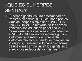 ¿QUÉ ES EL HERPES GENITAL? El herpes genital es una enfermedad de transmisión sexual (ETS) causada por los virus del herpes simple tipo 1 (VHS-1) y tipo 2 (VHS-2). La mayoría de los herpes genitales son causados por el tipo VHS-2. La mayoría de las personas infectadas por el VHS-1 o VHS-2 no presentan signos ni síntomas de la infección o presentan síntomas mínimos. Cuando se manifiestan los signos, usualmente lo hacen en forma de una o más ampollas en los genitales o el recto o alrededor de los mismos. 