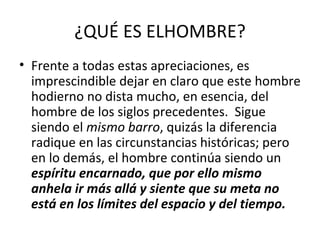 ¿QUÉ ES ELHOMBRE?
• Frente a todas estas apreciaciones, es
  imprescindible dejar en claro que este hombre
  hodierno no dista mucho, en esencia, del
  hombre de los siglos precedentes. Sigue
  siendo el mismo barro, quizás la diferencia
  radique en las circunstancias históricas; pero
  en lo demás, el hombre continúa siendo un
  espíritu encarnado, que por ello mismo
  anhela ir más allá y siente que su meta no
  está en los límites del espacio y del tiempo.
 