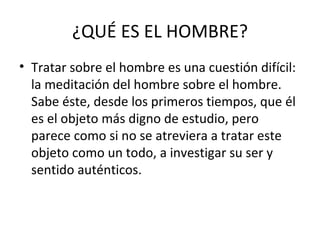 ¿QUÉ ES EL HOMBRE?
• Tratar sobre el hombre es una cuestión difícil:
  la meditación del hombre sobre el hombre.
  Sabe éste, desde los primeros tiempos, que él
  es el objeto más digno de estudio, pero
  parece como si no se atreviera a tratar este
  objeto como un todo, a investigar su ser y
  sentido auténticos.
 