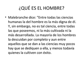 ¿QUÉ ES EL HOMBRE?
• Malebranche dice: “Entre todas las ciencias
  humanas la del hombre es la más digna de él.
  Y, sin embargo, no es tal ciencia, entre todas
  las que poseemos, ni la más cultivada ni la
  más desarrollada. La mayoría de los hombres
  la descuidan por completo y aun entre
  aquellos que se dan a las ciencias muy pocos
  hay que se dediquen a ella, y menos todavía
  quienes la cultiven con éxito.
 