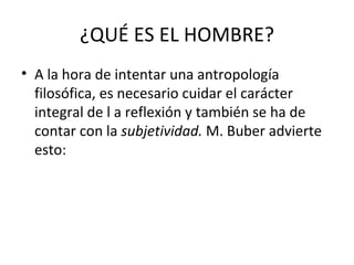 ¿QUÉ ES EL HOMBRE?
• A la hora de intentar una antropología
  filosófica, es necesario cuidar el carácter
  integral de l a reflexión y también se ha de
  contar con la subjetividad. M. Buber advierte
  esto:
 